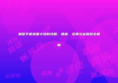 荣耀手机流量卡选购攻略:速度、资费与运营商全解析