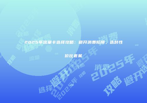 2025年流量卡选择攻略:避开消费陷阱,选对性价比套餐