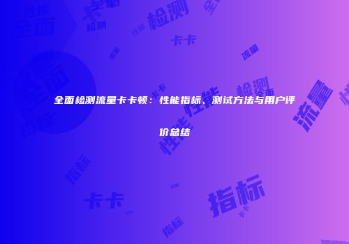 全面检测流量卡卡顿:性能指标、测试方法与用户评价总结