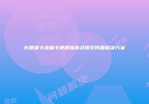 长期星卡流量卡使用指南及常见问题解决方案