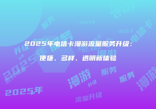 2025年电信卡漫游流量服务升级:便捷、多样、透明新体验