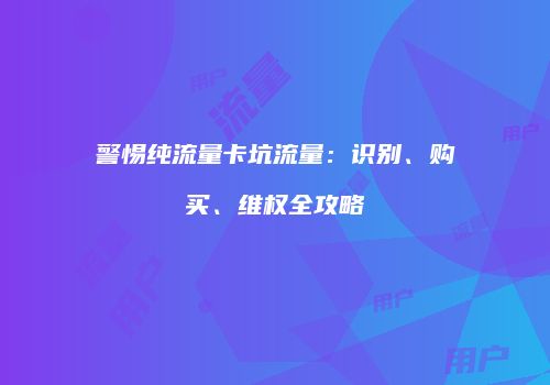 警惕纯流量卡坑流量：识别、购买、维权全攻略