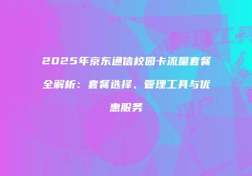 2025年京东通信校园卡流量套餐全解析:套餐选择、管理工具与优惠服务