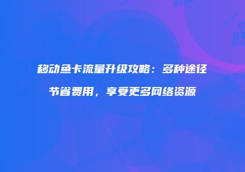 移动鱼卡流量升级攻略:多种途径节省费用,享受更多网络资源