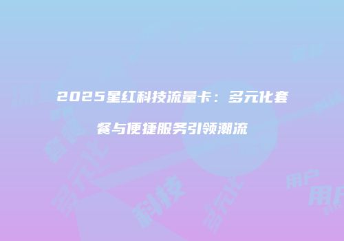 2025星红科技流量卡:多元化套餐与便捷服务引领潮流