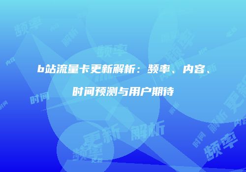 b站流量卡更新解析：频率、内容、时间预测与用户期待