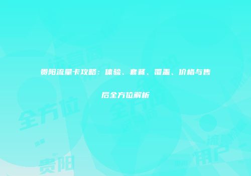贵阳流量卡攻略：体验、套餐、覆盖、价格与售后全方位解析
