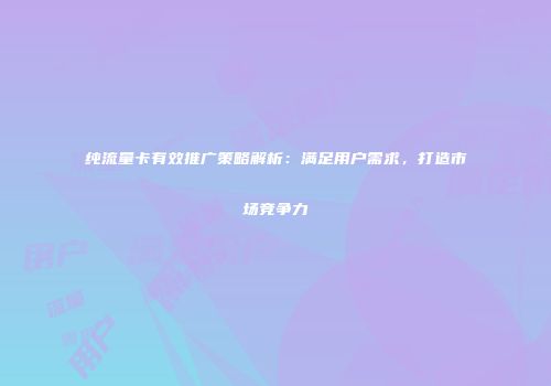 纯流量卡有效推广策略解析：满足用户需求，打造市场竞争力