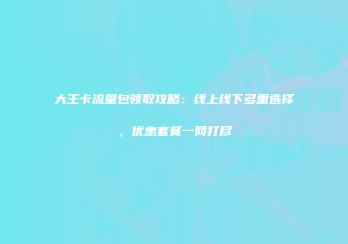 大王卡流量包领取攻略：线上线下多重选择，优惠套餐一网打尽