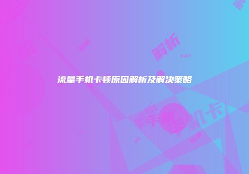 流量手机卡顿原因解析及解决策略