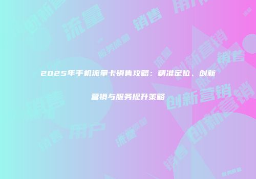 2025年手机流量卡销售攻略：精准定位、创新营销与服务提升策略