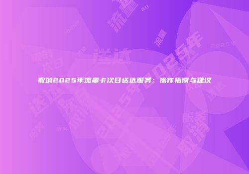 取消2025年流量卡次日送达服务:操作指南与建议