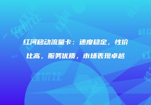 红河移动流量卡:速度稳定,性价比高,服务优质,市场表现卓越