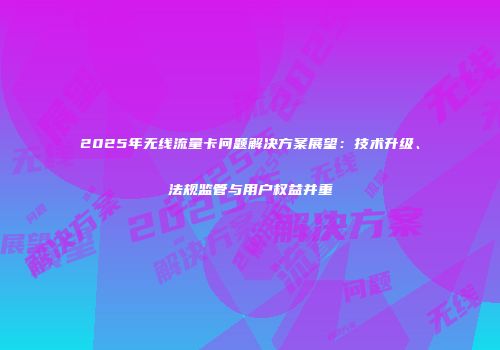 2025年无线流量卡问题解决方案展望：技术升级、法规监管与用户权益并重