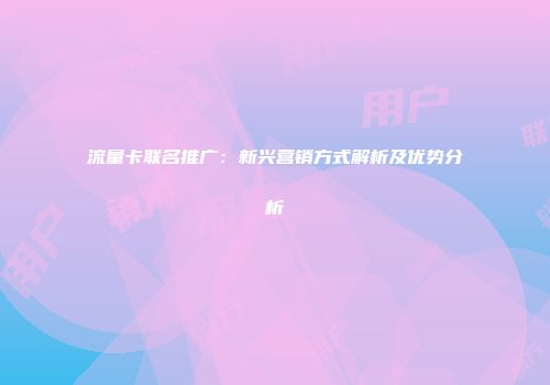 流量卡联名推广:新兴营销方式解析及优势分析