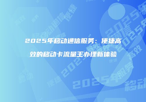 2025年移动通信服务：便捷高效的移动卡流量王办理新体验