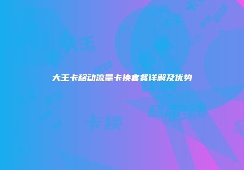 大王卡移动流量卡换套餐详解及优势