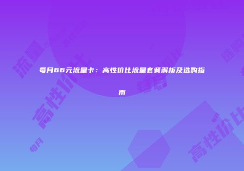 每月66元流量卡：高性价比流量套餐解析及选购指南