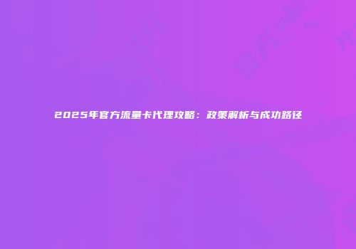 2025年官方流量卡代理攻略：政策解析与成功路径