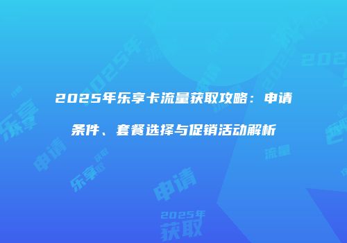 2025年乐享卡流量获取攻略:申请条件、套餐选择与促销活动解析