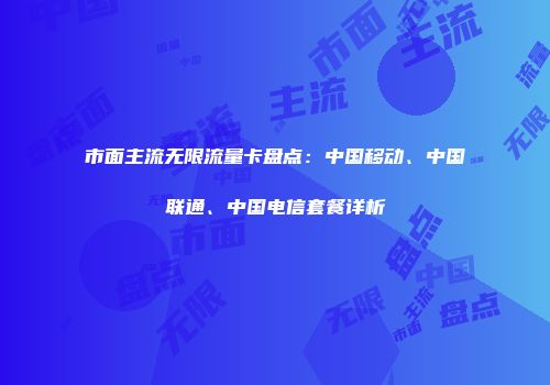 市面主流无限流量卡盘点：中国移动、中国联通、中国电信套餐详析