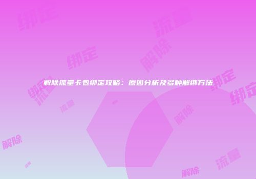 解除流量卡包绑定攻略:原因分析及多种解绑方法