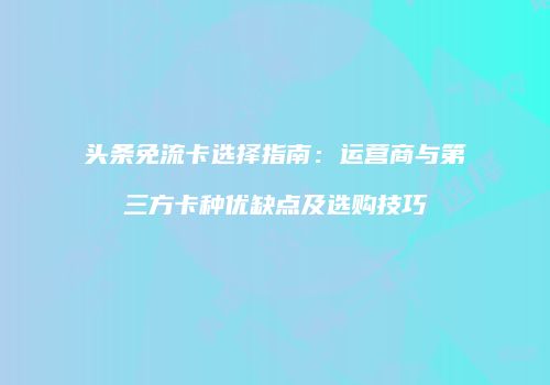 头条免流卡选择指南：运营商与第三方卡种优缺点及选购技巧