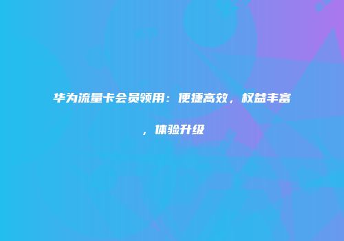华为流量卡会员领用：便捷高效，权益丰富，体验升级