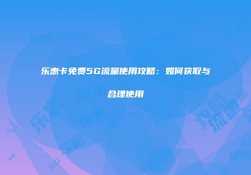 乐惠卡免费5G流量使用攻略：如何获取与合理使用