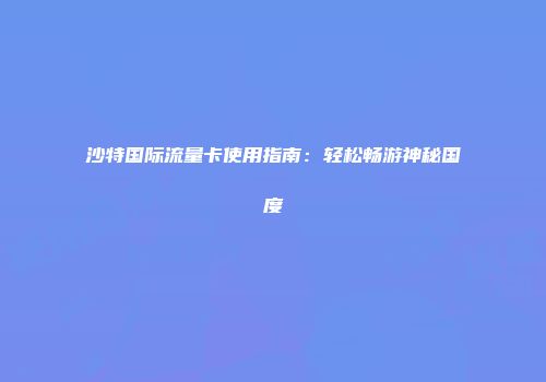 沙特国际流量卡使用指南:轻松畅游神秘国度