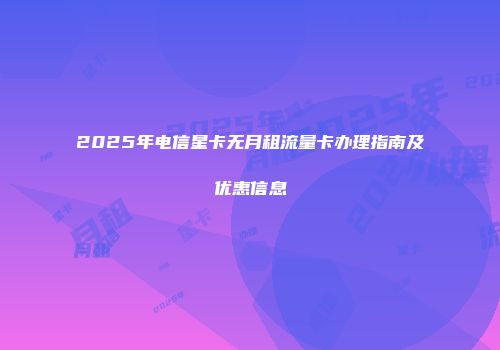 2025年电信星卡无月租流量卡办理指南及优惠信息