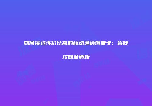 如何挑选性价比高的移动通话流量卡：省钱攻略全解析