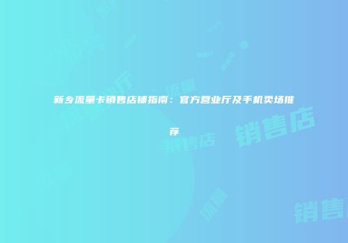 新乡流量卡销售店铺指南：官方营业厅及手机卖场推荐