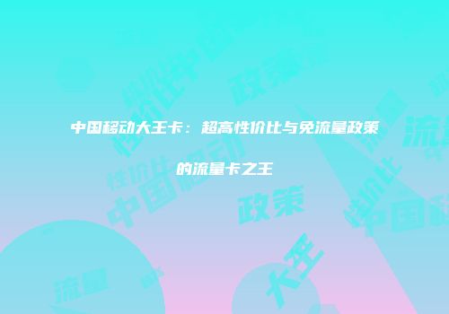 中国移动大王卡：超高性价比与免流量政策的流量卡之王