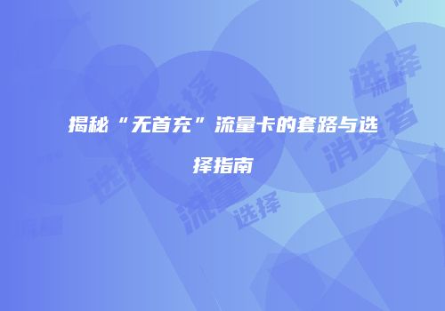 揭秘“无首充”流量卡的套路与选择指南