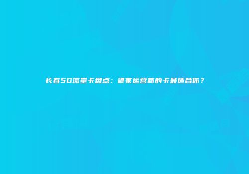 长春5G流量卡盘点：哪家运营商的卡最适合你？
