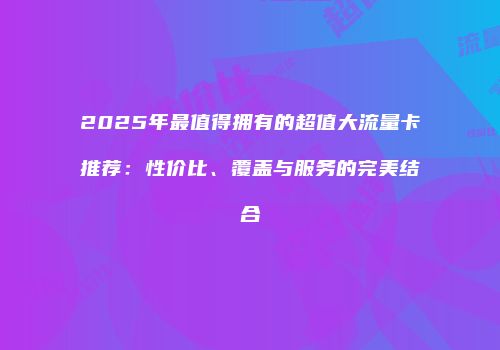 2025年最值得拥有的超值大流量卡推荐：性价比、覆盖与服务的完美结合
