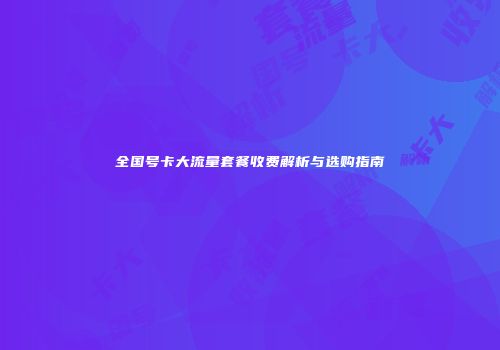 全国号卡大流量套餐收费解析与选购指南