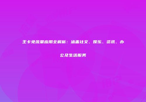 王卡免流量应用全解析:涵盖社交、娱乐、资讯、办公及生活服务