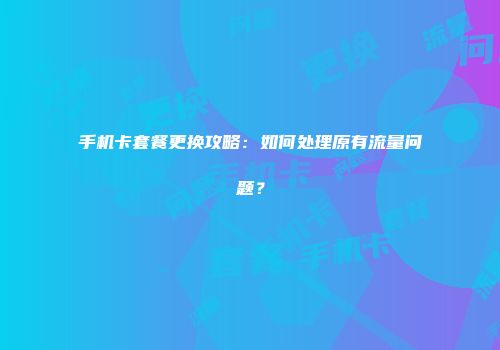 手机卡套餐更换攻略：如何处理原有流量问题？