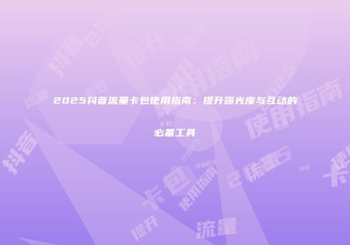 2025抖音流量卡包使用指南：提升曝光度与互动的必备工具