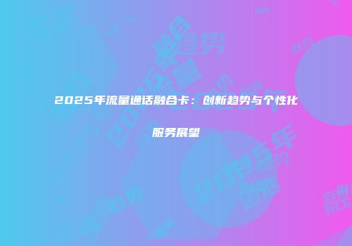 2025年流量通话融合卡:创新趋势与个性化服务展望