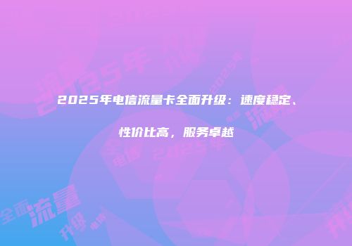 2025年电信流量卡全面升级：速度稳定、性价比高，服务卓越