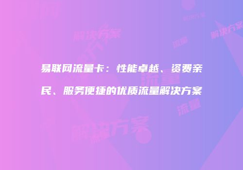 易联网流量卡:性能卓越、资费亲民、服务便捷的优质流量解决方案
