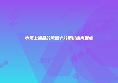 市场上知名的流量卡分销供应商盘点