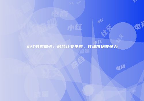 小红书流量卡：融合社交电商，打造市场竞争力