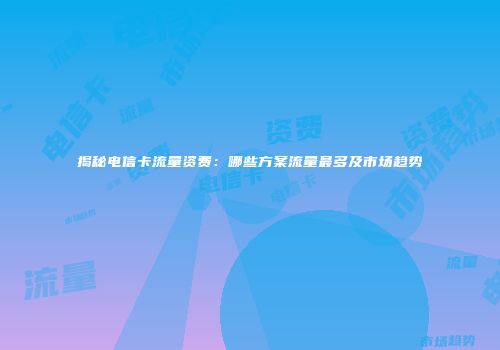 揭秘电信卡流量资费：哪些方案流量最多及市场趋势