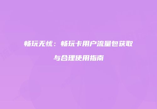 畅玩无忧：畅玩卡用户流量包获取与合理使用指南