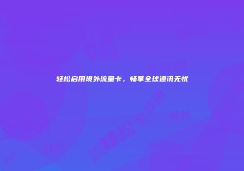 轻松启用境外流量卡，畅享全球通讯无忧