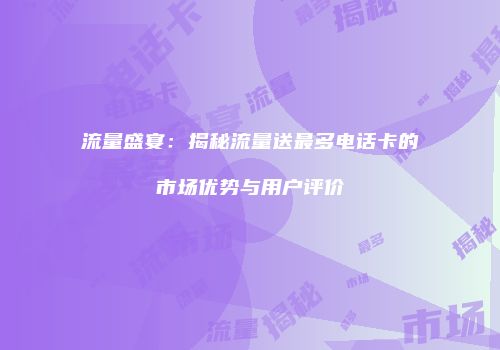 流量盛宴：揭秘流量送最多电话卡的市场优势与用户评价